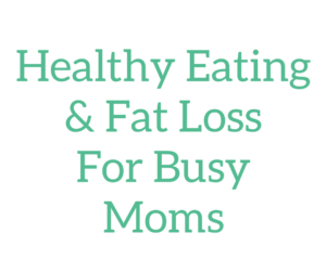 Healthy Eating & Fat Loss For Busy Moms